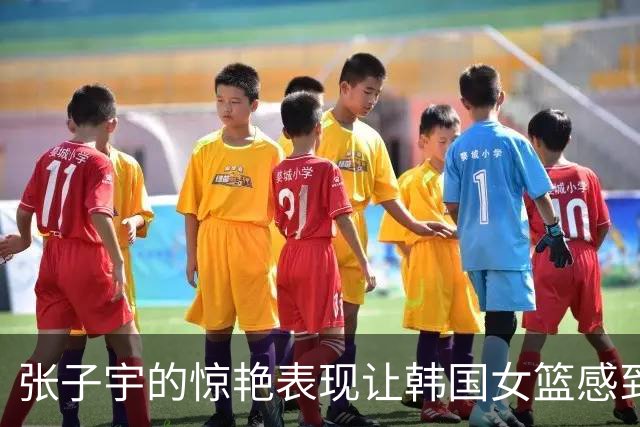 张子宇的惊艳表现让韩国女篮感到无奈与诧异